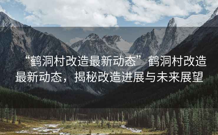 “鶴洞村改造最新動(dòng)態(tài)”鶴洞村改造最新動(dòng)態(tài)，揭秘改造進(jìn)展與未來(lái)展望