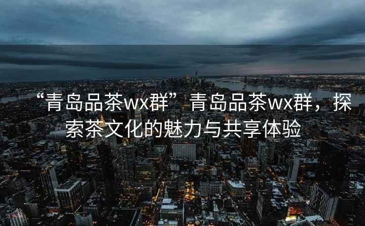 “青島品茶wx群”青島品茶wx群，探索茶文化的魅力與共享體驗(yàn)