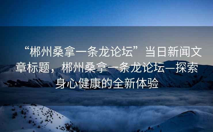 “郴州桑拿一條龍論壇”當(dāng)日新聞文章標(biāo)題，郴州桑拿一條龍論壇—探索身心健康的全新體驗(yàn)