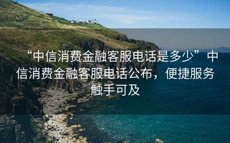 “中信消費(fèi)金融客服電話是多少”中信消費(fèi)金融客服電話公布，便捷服務(wù)觸手可及