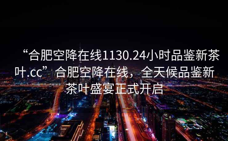 “合肥空降在線1130.24小時品鑒新茶葉.cc”合肥空降在線，全天候品鑒新茶葉盛宴正式開啟