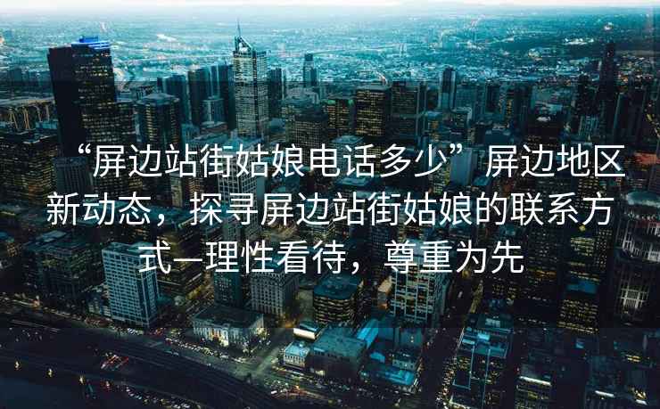 “屏邊站街姑娘電話多少”屏邊地區(qū)新動態(tài)，探尋屏邊站街姑娘的聯(lián)系方式—理性看待，尊重為先