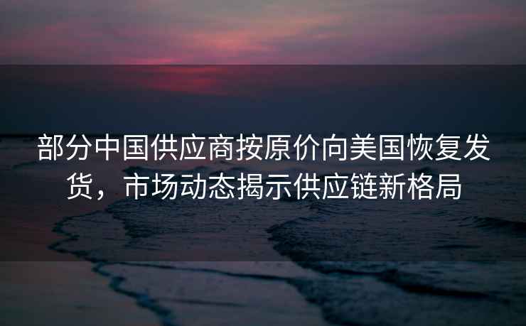 部分中國(guó)供應(yīng)商按原價(jià)向美國(guó)恢復(fù)發(fā)貨，市場(chǎng)動(dòng)態(tài)揭示供應(yīng)鏈新格局