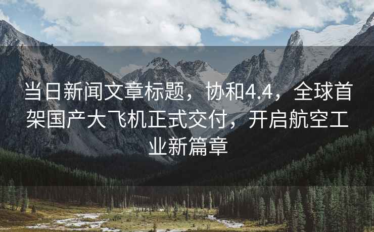 當(dāng)日新聞文章標(biāo)題，協(xié)和4.4，全球首架國(guó)產(chǎn)大飛機(jī)正式交付，開(kāi)啟航空工業(yè)新篇章