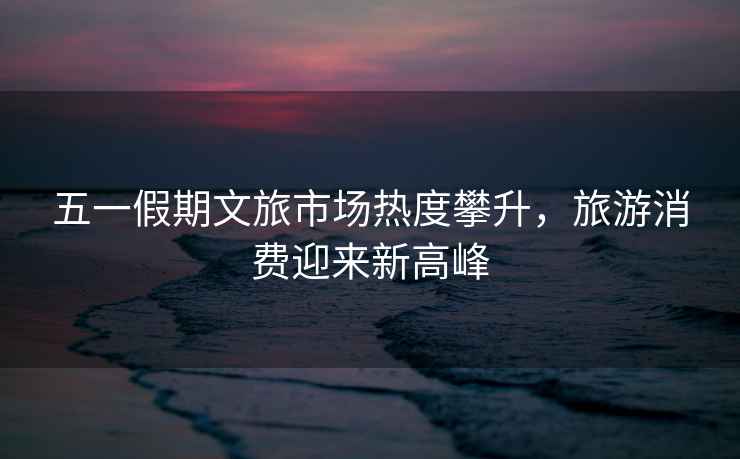 五一假期文旅市場(chǎng)熱度攀升，旅游消費(fèi)迎來新高峰