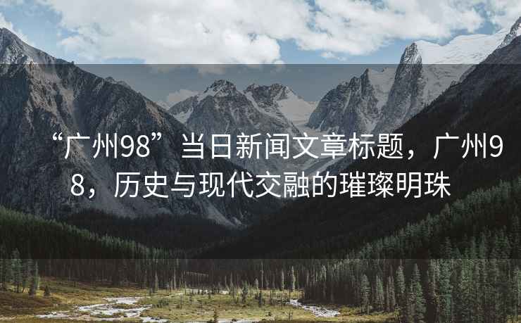 “廣州98”當(dāng)日新聞文章標(biāo)題，廣州98，歷史與現(xiàn)代交融的璀璨明珠