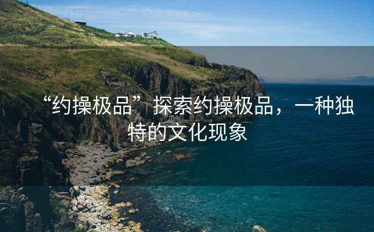 “約操極品”探索約操極品，一種獨(dú)特的文化現(xiàn)象