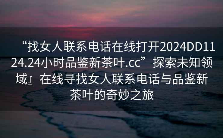 “找女人聯(lián)系電話在線打開2024DD1124.24小時品鑒新茶葉.cc”探索未知領(lǐng)域』在線尋找女人聯(lián)系電話與品鑒新茶葉的奇妙之旅