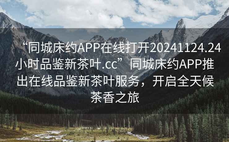 “同城床約APP在線打開20241124.24小時品鑒新茶葉.cc”同城床約APP推出在線品鑒新茶葉服務(wù)，開啟全天候茶香之旅