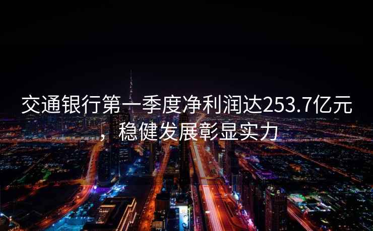 交通銀行第一季度凈利潤達253.7億元，穩(wěn)健發(fā)展彰顯實力
