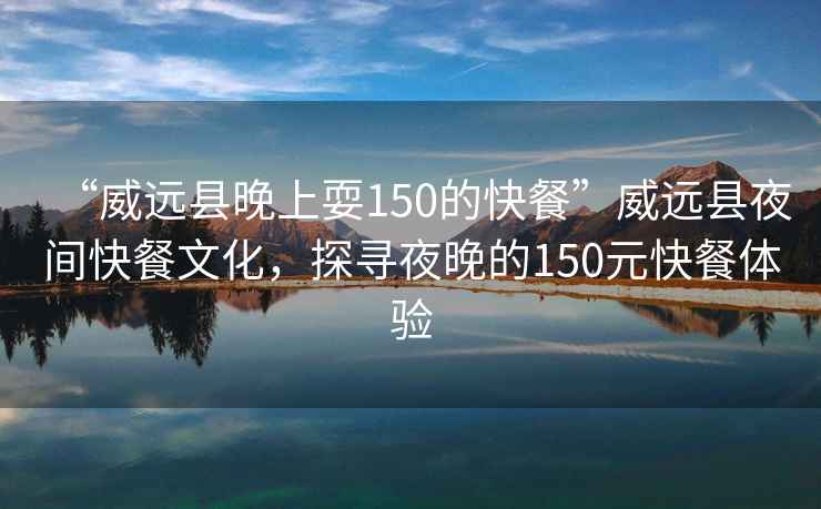“威遠(yuǎn)縣晚上耍150的快餐”威遠(yuǎn)縣夜間快餐文化，探尋夜晚的150元快餐體驗(yàn)