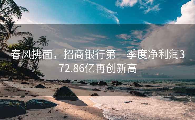 春風拂面，招商銀行第一季度凈利潤372.86億再創(chuàng)新高