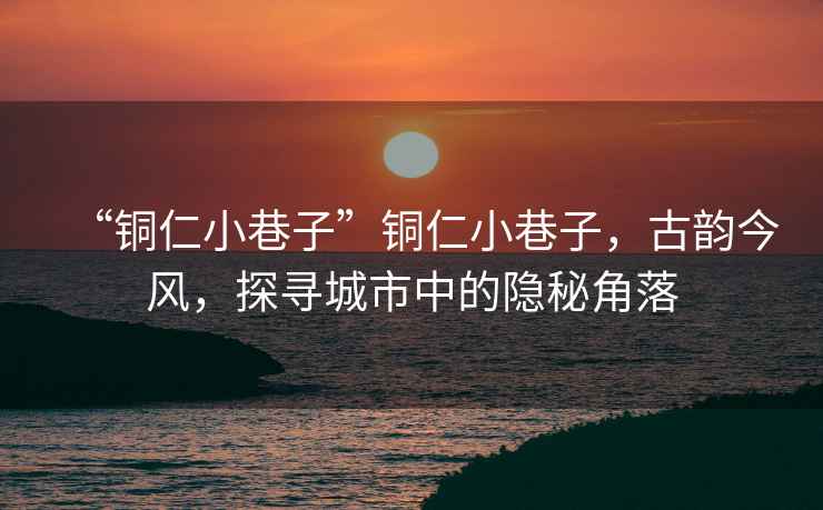 “銅仁小巷子”銅仁小巷子，古韻今風，探尋城市中的隱秘角落