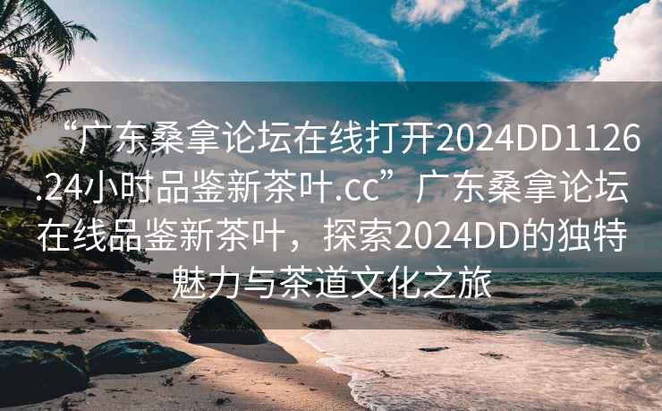 “廣東桑拿論壇在線打開2024DD1126.24小時(shí)品鑒新茶葉.cc”廣東桑拿論壇在線品鑒新茶葉，探索2024DD的獨(dú)特魅力與茶道文化之旅