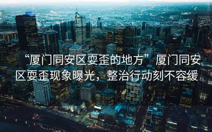 “廈門同安區(qū)耍歪的地方”廈門同安區(qū)耍歪現(xiàn)象曝光，整治行動(dòng)刻不容緩