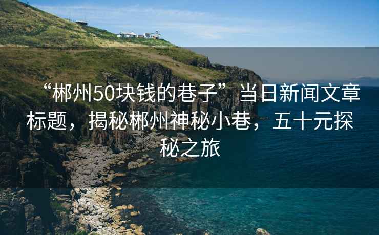 “郴州50塊錢的巷子”當(dāng)日新聞文章標(biāo)題，揭秘郴州神秘小巷，五十元探秘之旅