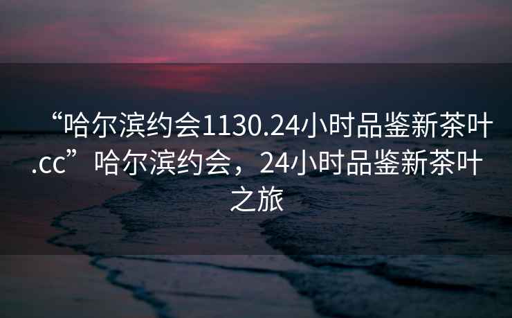 “哈爾濱約會1130.24小時品鑒新茶葉.cc”哈爾濱約會，24小時品鑒新茶葉之旅