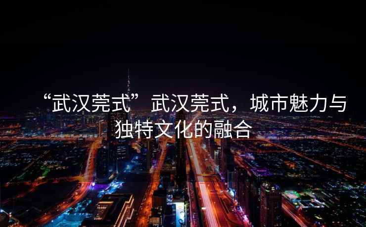 “武漢莞式”武漢莞式，城市魅力與獨(dú)特文化的融合