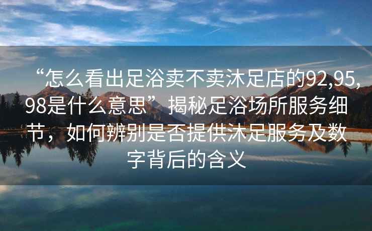 “怎么看出足浴賣不賣沐足店的92,95,98是什么意思”揭秘足浴場(chǎng)所服務(wù)細(xì)節(jié)，如何辨別是否提供沐足服務(wù)及數(shù)字背后的含義