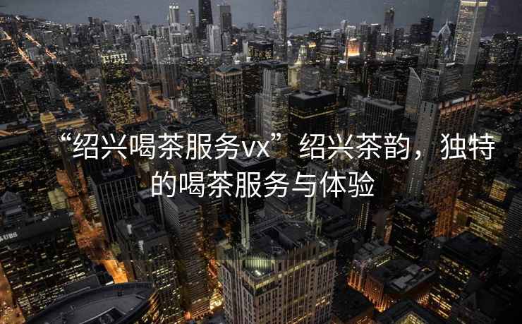 “紹興喝茶服務(wù)vx”紹興茶韻，獨特的喝茶服務(wù)與體驗