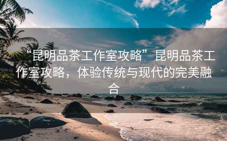 “昆明品茶工作室攻略”昆明品茶工作室攻略，體驗傳統(tǒng)與現(xiàn)代的完美融合