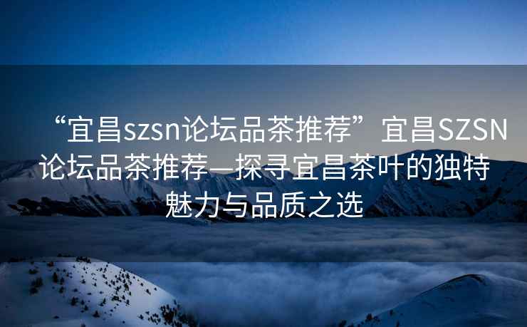 “宜昌szsn論壇品茶推薦”宜昌SZSN論壇品茶推薦—探尋宜昌茶葉的獨(dú)特魅力與品質(zhì)之選