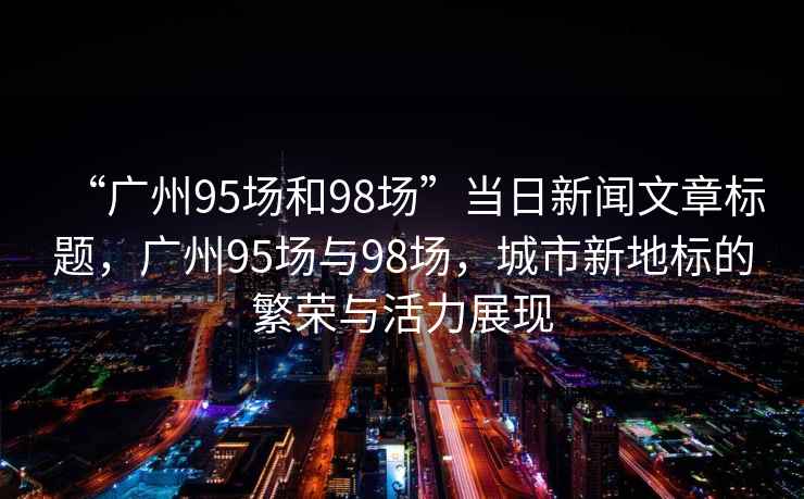 “廣州95場(chǎng)和98場(chǎng)”當(dāng)日新聞文章標(biāo)題，廣州95場(chǎng)與98場(chǎng)，城市新地標(biāo)的繁榮與活力展現(xiàn)