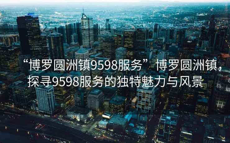 “博羅圓洲鎮(zhèn)9598服務(wù)”博羅圓洲鎮(zhèn)，探尋9598服務(wù)的獨特魅力與風(fēng)景