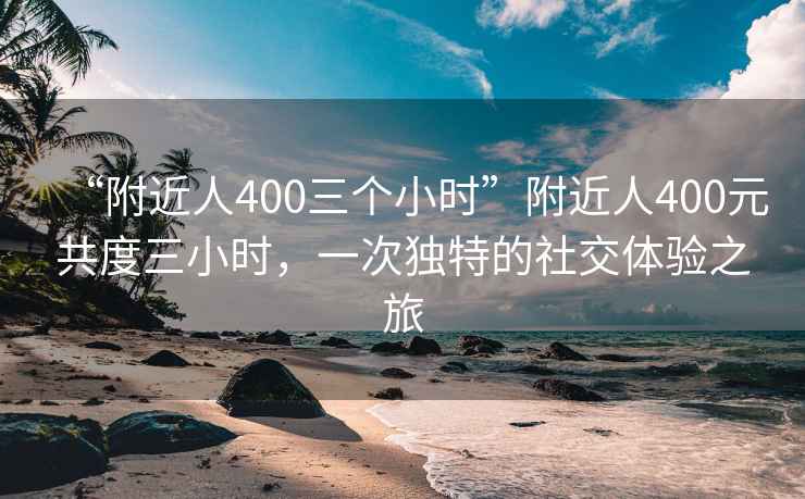 “附近人400三個(gè)小時(shí)”附近人400元共度三小時(shí)，一次獨(dú)特的社交體驗(yàn)之旅