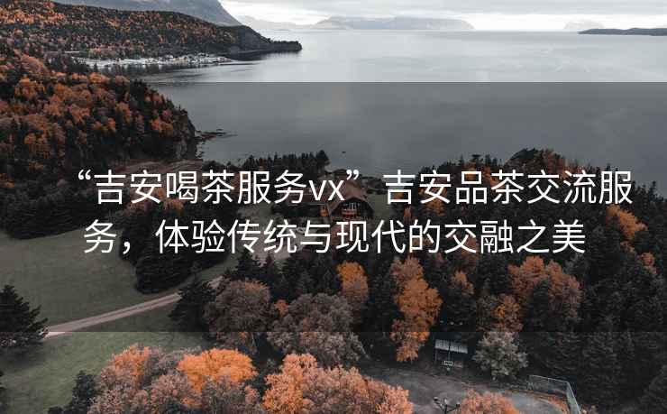“吉安喝茶服務(wù)vx”吉安品茶交流服務(wù)，體驗傳統(tǒng)與現(xiàn)代的交融之美