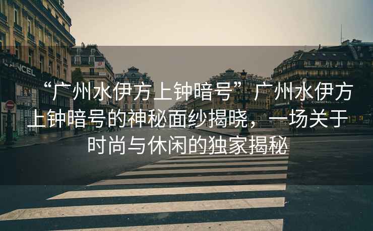 “廣州水伊方上鐘暗號”廣州水伊方上鐘暗號的神秘面紗揭曉，一場關(guān)于時尚與休閑的獨(dú)家揭秘