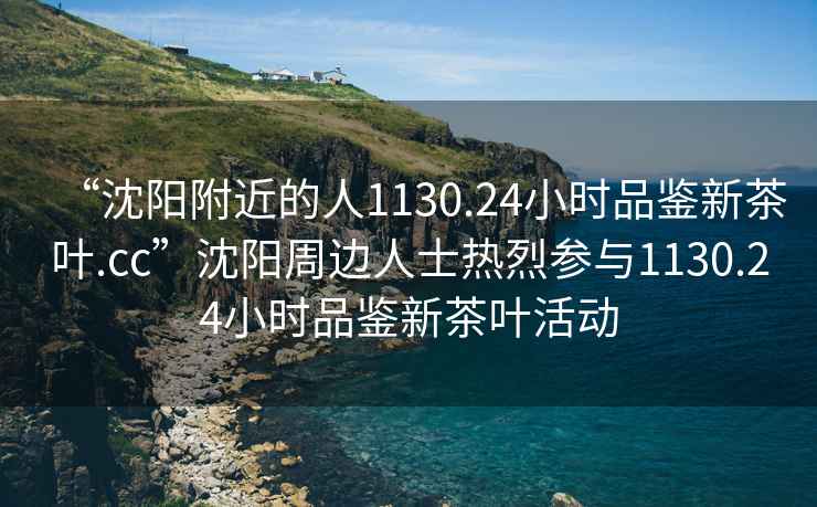 “沈陽附近的人1130.24小時(shí)品鑒新茶葉.cc”沈陽周邊人士熱烈參與1130.24小時(shí)品鑒新茶葉活動(dòng)