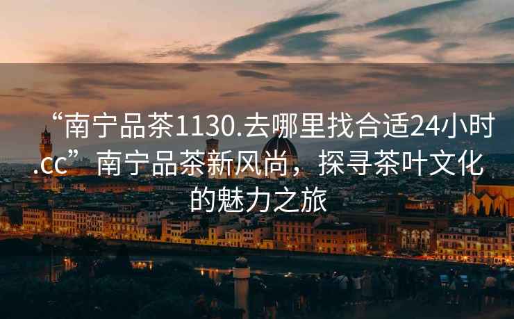 “南寧品茶1130.去哪里找合適24小時(shí).cc”南寧品茶新風(fēng)尚，探尋茶葉文化的魅力之旅