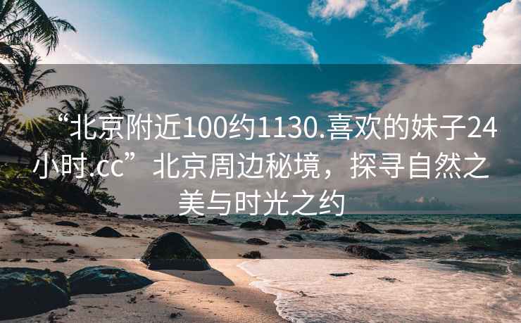 “北京附近100約1130.喜歡的妹子24小時.cc”北京周邊秘境，探尋自然之美與時光之約