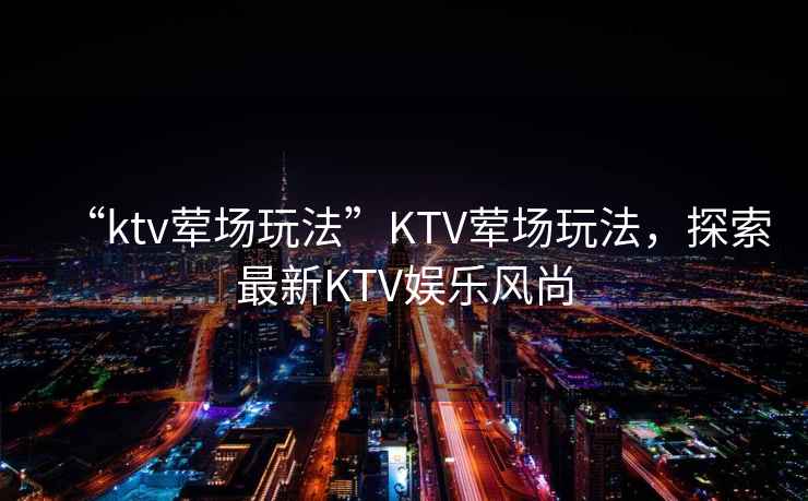 “ktv葷場玩法”KTV葷場玩法，探索最新KTV娛樂風(fēng)尚