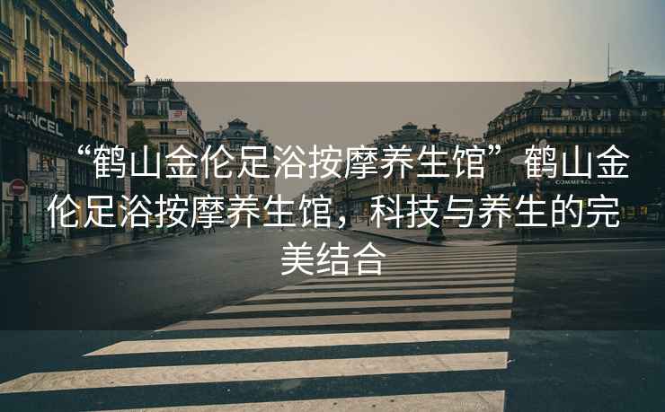“鶴山金倫足浴按摩養(yǎng)生館”鶴山金倫足浴按摩養(yǎng)生館，科技與養(yǎng)生的完美結(jié)合