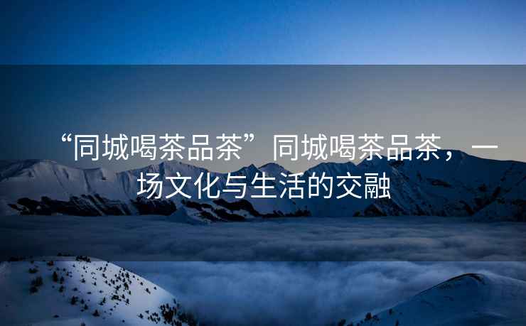 “同城喝茶品茶”同城喝茶品茶，一場文化與生活的交融