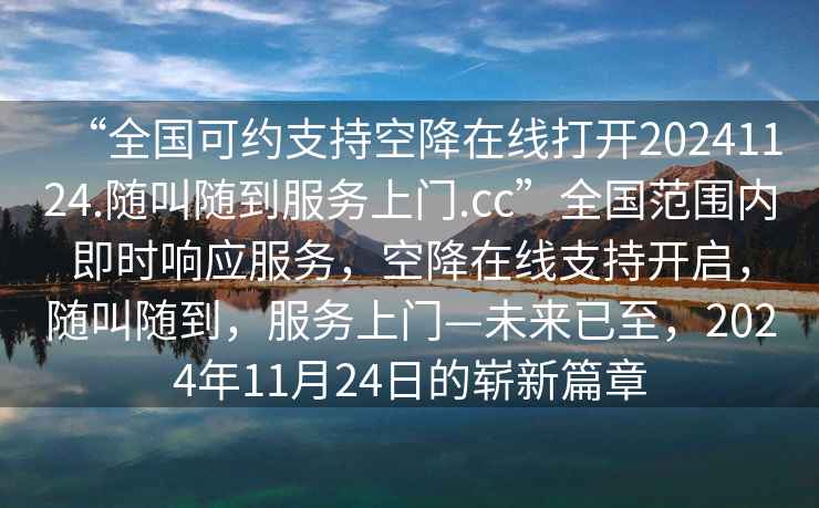 “全國(guó)可約支持空降在線(xiàn)打開(kāi)20241124.隨叫隨到服務(wù)上門(mén).cc”全國(guó)范圍內(nèi)即時(shí)響應(yīng)服務(wù)，空降在線(xiàn)支持開(kāi)啟，隨叫隨到，服務(wù)上門(mén)—未來(lái)已至，2024年11月24日的嶄新篇章