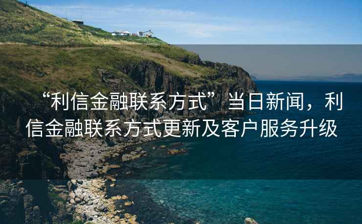 “利信金融聯(lián)系方式”當(dāng)日新聞，利信金融聯(lián)系方式更新及客戶服務(wù)升級