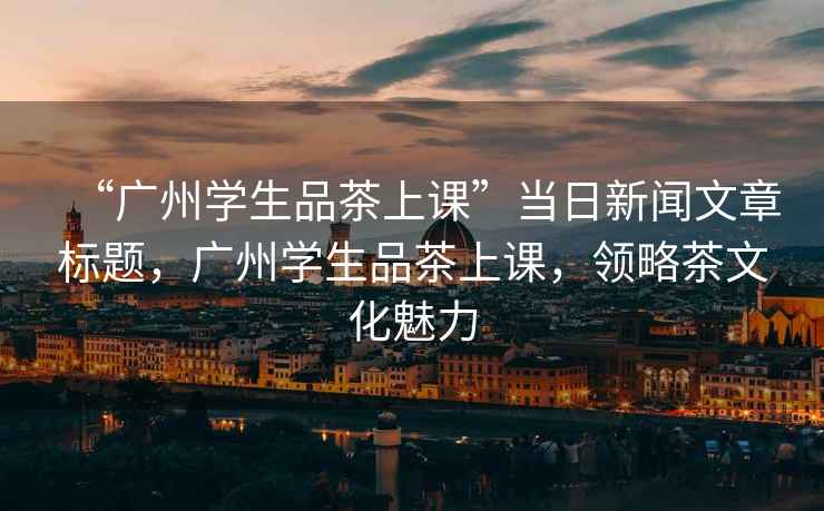 “廣州學(xué)生品茶上課”當(dāng)日新聞文章標(biāo)題，廣州學(xué)生品茶上課，領(lǐng)略茶文化魅力