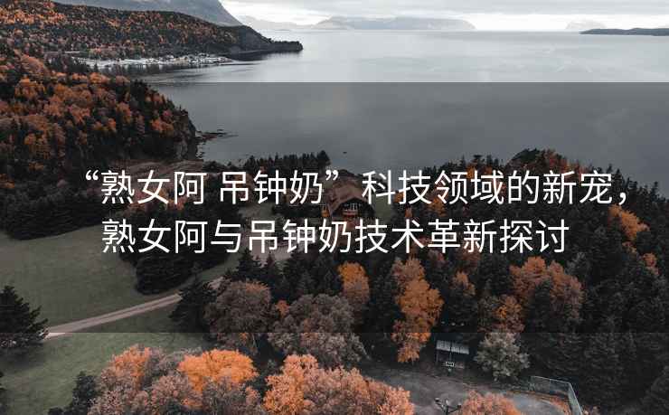 “熟女阿 吊鐘奶”科技領(lǐng)域的新寵，熟女阿與吊鐘奶技術(shù)革新探討