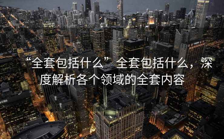 “全套包括什么”全套包括什么，深度解析各個領域的全套內容