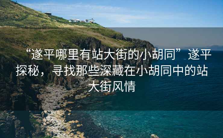 “遂平哪里有站大街的小胡同”遂平探秘，尋找那些深藏在小胡同中的站大街風(fēng)情