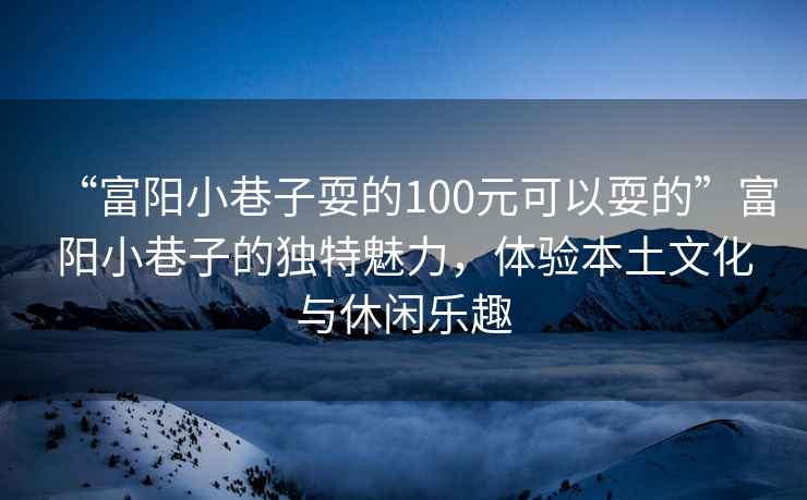 “富陽小巷子耍的100元可以耍的”富陽小巷子的獨特魅力，體驗本土文化與休閑樂趣