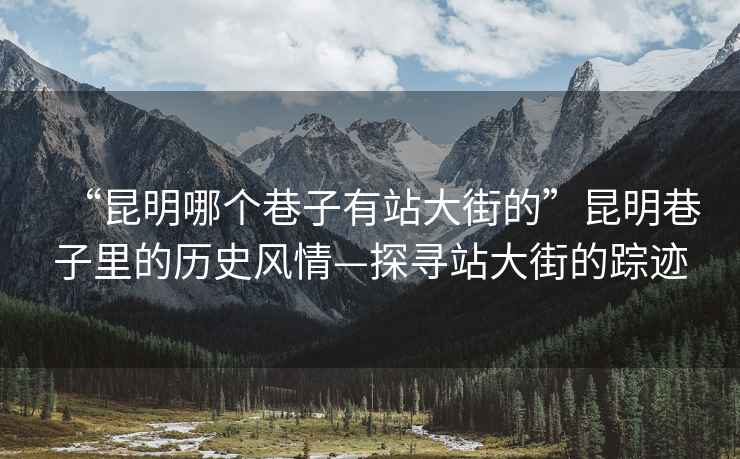 “昆明哪個(gè)巷子有站大街的”昆明巷子里的歷史風(fēng)情—探尋站大街的蹤跡