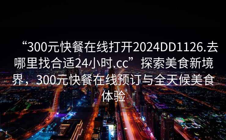 “300元快餐在線打開2024DD1126.去哪里找合適24小時(shí).cc”探索美食新境界，300元快餐在線預(yù)訂與全天候美食體驗(yàn)