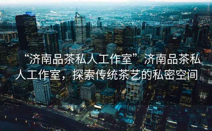 “濟(jì)南品茶私人工作室”濟(jì)南品茶私人工作室，探索傳統(tǒng)茶藝的私密空間