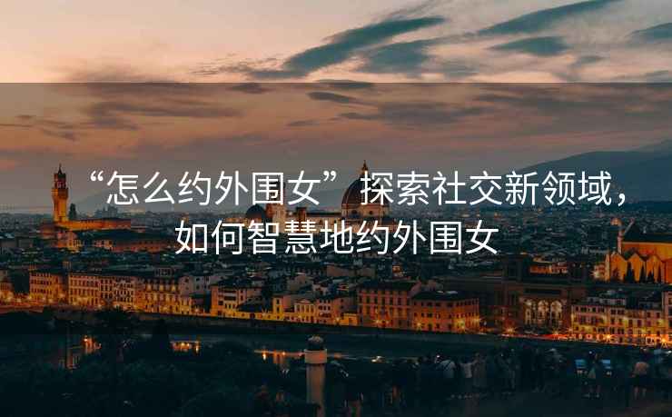 “怎么約外圍女”探索社交新領(lǐng)域，如何智慧地約外圍女