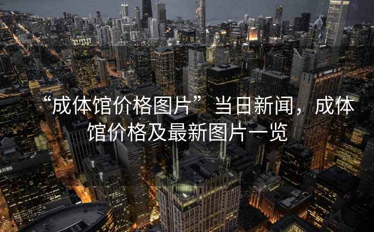 “成體館價格圖片”當(dāng)日新聞，成體館價格及最新圖片一覽