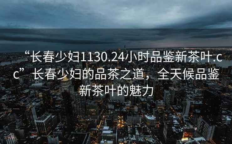 “長(zhǎng)春少婦1130.24小時(shí)品鑒新茶葉.cc”長(zhǎng)春少婦的品茶之道，全天候品鑒新茶葉的魅力